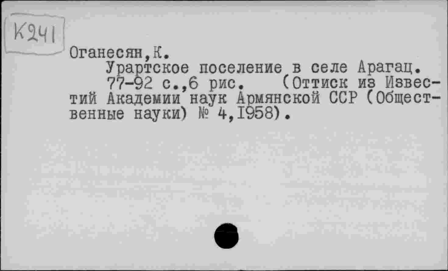 ﻿Оганесян,К.
Урартское поселение в селе Арагац.
77-92 с.,6 рис. (Оттиск из Известий Академии наук Армянской ССР (Общественные науки) № 4,1958).